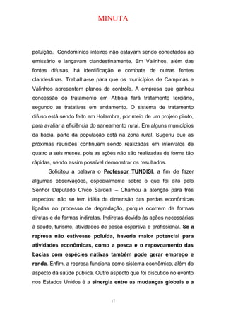 MINUTA
poluição. Condomínios inteiros não estavam sendo conectados ao
emissário e lançavam clandestinamente. Em Valinhos, além das
fontes difusas, há identificação e combate de outras fontes
clandestinas. Trabalha-se para que os municípios de Campinas e
Valinhos apresentem planos de controle. A empresa que ganhou
concessão do tratamento em Atibaia fará tratamento terciário,
segundo as tratativas em andamento. O sistema de tratamento
difuso está sendo feito em Holambra, por meio de um projeto piloto,
para avaliar a eficiência do saneamento rural. Em alguns municípios
da bacia, parte da população está na zona rural. Sugeriu que as
próximas reuniões continuem sendo realizadas em intervalos de
quatro a seis meses, pois as ações não são realizadas de forma tão
rápidas, sendo assim possível demonstrar os resultados.
Solicitou a palavra o Professor TUNDISI, a fim de fazer
algumas observações, especialmente sobre o que foi dito pelo
Senhor Deputado Chico Sardelli – Chamou a atenção para três
aspectos: não se tem idéia da dimensão das perdas econômicas
ligadas ao processo de degradação, porque ocorrem de formas
diretas e de formas indiretas. Indiretas devido às ações necessárias
à saúde, turismo, atividades de pesca esportiva e profissional. Se a
represa não estivesse poluída, haveria maior potencial para
atividades econômicas, como a pesca e o repovoamento das
bacias com espécies nativas também pode gerar emprego e
renda. Enfim, a represa funciona como sistema econômico, além do
aspecto da saúde pública. Outro aspecto que foi discutido no evento
nos Estados Unidos é a sinergia entre as mudanças globais e a
17
 
