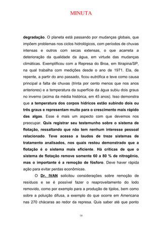 MINUTA
degradação. O planeta está passando por mudanças globais, que
impõem problemas nos ciclos hidrológicos, com períodos de chuvas
intensas e outros com secas extensas, o que acarreta a
deterioração da qualidade da água, em virtude das mudanças
climáticas. Exemplificou com a Represa do Broa, em Itirapina/SP,
na qual trabalha com medições desde o ano de 1971. Ela, de
repente, a partir do ano passado, ficou eutrófica e teve como causa
principal a falta de chuvas (trinta por cento menos que nos anos
anteriores) e a temperatura da superfície da água subiu dois graus
no inverno (acima da média histórica, em 45 anos). Isso demonstra
que a temperatura dos corpos hídricos estão subindo dois ou
três graus e representam muito para o crescimento mais rápido
das algas. Esse é mais um aspecto com que devemos nos
preocupar. Quis registrar seu testemunho sobre o sistema de
flotação, ressaltando que não tem nenhum interesse pessoal
relacionado. Teve acesso a laudos de treze sistemas de
tratamento analisados, nos quais restou demonstrado que a
flotação é o sistema mais eficiente. Há críticas de que o
sistema de flotação remove somente 60 a 80 % de nitrogênio,
mas o importante é a remoção de fósforo. Deve haver rápida
ação para evitar perdas econômicas.
O Dr. IVAN solicitou considerações sobre remoção de
resíduos e se é possível fazer o reaproveitamento do lodo
removido, como por exemplo para a produção de tijolos, bem como
sobre a poluição difusa, a exemplo do que ocorre em Americana
nas 270 chácaras ao redor da represa. Quis saber até que ponto
18
 