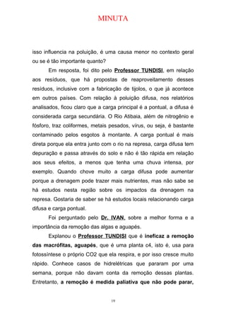 MINUTA
isso influencia na poluição, é uma causa menor no contexto geral
ou se é tão importante quanto?
Em resposta, foi dito pelo Professor TUNDISI, em relação
aos resíduos, que há propostas de reaproveitamento desses
resíduos, inclusive com a fabricação de tijolos, o que já acontece
em outros países. Com relação à poluição difusa, nos relatórios
analisados, ficou claro que a carga principal é a pontual, a difusa é
considerada carga secundária. O Rio Atibaia, além de nitrogênio e
fósforo, traz coliformes, metais pesados, vírus, ou seja, é bastante
contaminado pelos esgotos à montante. A carga pontual é mais
direta porque ela entra junto com o rio na represa, carga difusa tem
depuração e passa através do solo e não é tão rápida em relação
aos seus efeitos, a menos que tenha uma chuva intensa, por
exemplo. Quando chove muito a carga difusa pode aumentar
porque a drenagem pode trazer mais nutrientes, mas não sabe se
há estudos nesta região sobre os impactos da drenagem na
represa. Gostaria de saber se há estudos locais relacionando carga
difusa e carga pontual.
Foi perguntado pelo Dr. IVAN, sobre a melhor forma e a
importância da remoção das algas e aguapés.
Explanou o Professor TUNDISI que é ineficaz a remoção
das macrófitas, aguapés, que é uma planta c4, isto é, usa para
fotossíntese o próprio CO2 que ela respira, e por isso cresce muito
rápido. Conhece casos de hidrelétricas que pararam por uma
semana, porque não davam conta da remoção dessas plantas.
Entretanto, a remoção é medida paliativa que não pode parar,
19
 
