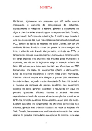 MINUTA
Cantareira, agravou-se um problema que até então estava
mascarado, o aumento da concentração de poluentes,
especialmente o nitrogênio e fósforo, gerando o surgimento de
algas e cianobactérias em maior grau, na represa de Salto Grande,
o denominado fenômeno da eutrofização. A matéria aqui tratada é
uma das questões das mais regionalizadas das bacias hidrográficas
PCJ, porque as águas da Represa de Salto Grande, por ser um
ambiente lêntico, funciona como um ponto de armazenagem de
todo o efluente não tratado (lançamentos pontuais de ETEs e
lançamentos difusos e/ou clandestinos), bem como o remanescente
de carga orgânica dos efluentes não tratados pelos municípios à
montante, em virtude da legislação exigir a remoção mínima de
80%. Há estudo para tratamento terciário em Campinas na ETE
Samambaia, em razão de lançamentos difusos e clandestinos.
Entre as estações elevatórias a serem feitas pelos municípios,
Valinhos precisa ampliar sua estação e passar para tratamento
terciário também, segundo o entendimento do Dr. Ivan. Há também
a questão da remoção de plantas aquáticas que consomem
oxigênio da água, gerando toxicidade e resultando em água de
péssima qualidade, afetando cidades à jusante. Resíduos
depositados no fundo da represa alimentam as plantas aquáticas. A
CPFL faz remoção periódica dessas plantas, o que gera alto custo.
Existem suspeitas de lançamentos de efluentes domésticos não
tratados, gerados nas chácaras situadas ao redor da Represa de
Salto Grande, bem como a necessidade de restauração das matas
ciliares de grandes propriedades no entorno da represa. Uma das
2
 