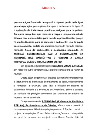 MINUTA
pois se a água fica cheia de aguapé a represa perde mais água
pela evaporação, pois a planta transpira e emite vapor da água. E
a aplicação de tratamento químico é perigosa para os peixes.
Em curto prazo, tem que remover a carga e recomenda estudo
técnico com especialistas para decidir o procedimento, porque
há muitas técnicas para se remover o sedimento: uso de argila
para isolamento, sulfato de alumínio, formando camada plástica,
remoção física de sedimentos e destinação adequada. As
MEDIDAS EMERGENCIAIS SÃO A CONTINUAÇÃO DA
RETIRADA DAS MACRÓFITAS E RETIRAR A CARGA
PRINCIPAL QUE É O TRATAMENTO DO RIO.
Em seguida, o Excelentíssimo Deputado CHICO SARDELLI
em razão de outro compromisso, solicitou licença para se retirar da
reunião.
O DR. IVAN sugeriu ouvir aqueles que teriam considerações
a fazer, sobre as alternativas de tratamento da água, especialmente
a Petrobrás, a SANASA, para falar a respeito do sistema de
tratamento terciário e a Prefeitura de Americana, sobre o trabalho
de combate da poluição decorrente das chácaras do entorno da
represa, nessa sequência.
O representante da PETROBRAS (Refinaria de Paulínia –
REPLAN), Sr. José Marcos de Oliveira, afirmou que a questão é
bastante complexa. Não há ampliação prevista. A Replan concluiu o
projeto de ampliação. Foram feitas várias ações em contrapartida
em prol da represa, em conjunto com Barco Escola. Não há
20
 