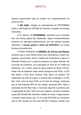 MINUTA
abertura orçamentária para se investir num empreendimento do
porte da UTR.
O DR. IVAN indagou do representante da PETROBRAS
sobre a informação da CETESB de Paulínia a respeito de licenças
fracionada.
O Sr. Marcos, da PETROBRAS, respondeu que a empresa
tem uma licença global das instalações. Alguns empreendimentos
entraram em operação posteriormente, por isso existem licenças
diferentes. A licença global é válida até 25/07/2016 e as outras
licenças são posteriores.
O Diretor Presidente da SANASA, Dr. Arli de Lara Romeu,
ponderou que a crise hídrica trouxe nova consciência a todos nós,
gestores, governantes, sobre a matéria de saneamento e água e o
Ministério Público tem o papel de apressar as ações técnicas. No
município de Campinas, com população de mais de um milhão de
habitantes, há a menor perda de água potável do Brasil (19,2%).
Neste mês de setembro estão sendo entregues duas ETEs, a ETE
San Martin e ETE Nova América. Esta última vai resolver 106
quilômetros de rede de esgoto. A terceira obra contratada é a ETE
Boa Vista. Com as duas ETEs já em fase de entrega, Campinas
que já está tratando 90% do seu esgoto, alcançará 95%. Após a
conclusão da ETE Boa Vista, o município adquirirá no próximo ano
a capacidade de tratar 100% dos seus esgotos. Já foram investidos
quase R$ 300.000.000 (trezentos milhões de reais). A água ainda é
o produto muito barato, pois 10 m3 custa R$ 25,90 em Campinas,
mas no Rio Grande do Sul custa R$ 60,0. Estamos vivendo uma
21
 