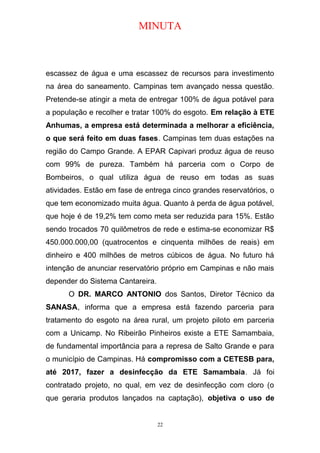 MINUTA
escassez de água e uma escassez de recursos para investimento
na área do saneamento. Campinas tem avançado nessa questão.
Pretende-se atingir a meta de entregar 100% de água potável para
a população e recolher e tratar 100% do esgoto. Em relação à ETE
Anhumas, a empresa está determinada a melhorar a eficiência,
o que será feito em duas fases. Campinas tem duas estações na
região do Campo Grande. A EPAR Capivari produz água de reuso
com 99% de pureza. Também há parceria com o Corpo de
Bombeiros, o qual utiliza água de reuso em todas as suas
atividades. Estão em fase de entrega cinco grandes reservatórios, o
que tem economizado muita água. Quanto à perda de água potável,
que hoje é de 19,2% tem como meta ser reduzida para 15%. Estão
sendo trocados 70 quilômetros de rede e estima-se economizar R$
450.000.000,00 (quatrocentos e cinquenta milhões de reais) em
dinheiro e 400 milhões de metros cúbicos de água. No futuro há
intenção de anunciar reservatório próprio em Campinas e não mais
depender do Sistema Cantareira.
O DR. MARCO ANTONIO dos Santos, Diretor Técnico da
SANASA, informa que a empresa está fazendo parceria para
tratamento do esgoto na área rural, um projeto piloto em parceria
com a Unicamp. No Ribeirão Pinheiros existe a ETE Samambaia,
de fundamental importância para a represa de Salto Grande e para
o município de Campinas. Há compromisso com a CETESB para,
até 2017, fazer a desinfecção da ETE Samambaia. Já foi
contratado projeto, no qual, em vez de desinfecção com cloro (o
que geraria produtos lançados na captação), objetiva o uso de
22
 