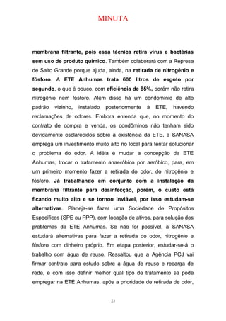 MINUTA
membrana filtrante, pois essa técnica retira vírus e bactérias
sem uso de produto químico. Também colaborará com a Represa
de Salto Grande porque ajuda, ainda, na retirada de nitrogênio e
fósforo. A ETE Anhumas trata 600 litros de esgoto por
segundo, o que é pouco, com eficiência de 85%, porém não retira
nitrogênio nem fósforo. Além disso há um condomínio de alto
padrão vizinho, instalado posteriormente à ETE, havendo
reclamações de odores. Embora entenda que, no momento do
contrato de compra e venda, os condôminos não tenham sido
devidamente esclarecidos sobre a existência da ETE, a SANASA
emprega um investimento muito alto no local para tentar solucionar
o problema do odor. A idéia é mudar a concepção da ETE
Anhumas, trocar o tratamento anaeróbico por aeróbico, para, em
um primeiro momento fazer a retirada do odor, do nitrogênio e
fósforo. Já trabalhando em conjunto com a instalação da
membrana filtrante para desinfecção, porém, o custo está
ficando muito alto e se tornou inviável, por isso estudam-se
alternativas. Planeja-se fazer uma Sociedade de Propósitos
Específicos (SPE ou PPP), com locação de ativos, para solução dos
problemas da ETE Anhumas. Se não for possível, a SANASA
estudará alternativas para fazer a retirada do odor, nitrogênio e
fósforo com dinheiro próprio. Em etapa posterior, estudar-se-á o
trabalho com água de reuso. Ressaltou que a Agência PCJ vai
firmar contrato para estudo sobre a água de reuso e recarga de
rede, e com isso definir melhor qual tipo de tratamento se pode
empregar na ETE Anhumas, após a prioridade de retirada de odor,
23
 