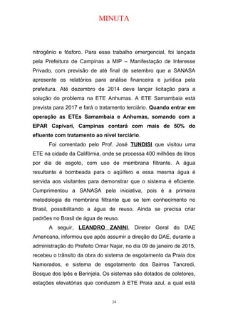 MINUTA
nitrogênio e fósforo. Para esse trabalho emergencial, foi lançada
pela Prefeitura de Campinas a MIP – Manifestação de Interesse
Privado, com previsão de até final de setembro que a SANASA
apresente os relatórios para análise financeira e jurídica pela
prefeitura. Até dezembro de 2014 deve lançar licitação para a
solução do problema na ETE Anhumas. A ETE Samambaia está
prevista para 2017 e fará o tratamento terciário. Quando entrar em
operação as ETEs Samambaia e Anhumas, somando com a
EPAR Capivari, Campinas contará com mais de 50% do
efluente com tratamento ao nível terciário.
Foi comentado pelo Prof. José TUNDISI que visitou uma
ETE na cidade da Califórnia, onde se processa 400 milhões de litros
por dia de esgoto, com uso de membrana filtrante. A água
resultante é bombeada para o aqüífero e essa mesma água é
servida aos visitantes para demonstrar que o sistema é eficiente.
Cumprimentou a SANASA pela iniciativa, pois é a primeira
metodologia de membrana filtrante que se tem conhecimento no
Brasil, possibilitando a água de reuso. Ainda se precisa criar
padrões no Brasil de água de reuso.
A seguir, LEANDRO ZANINI, Diretor Geral do DAE
Americana, informou que após assumir a direção do DAE, durante a
administração do Prefeito Omar Najar, no dia 09 de janeiro de 2015,
recebeu o trânsito da obra do sistema de esgotamento da Praia dos
Namorados, e sistema de esgotamento dos Bairros Tancredi,
Bosque dos Ipês e Berinjela. Os sistemas são dotados de coletores,
estações elevatórias que conduzem à ETE Praia azul, a qual está
24
 