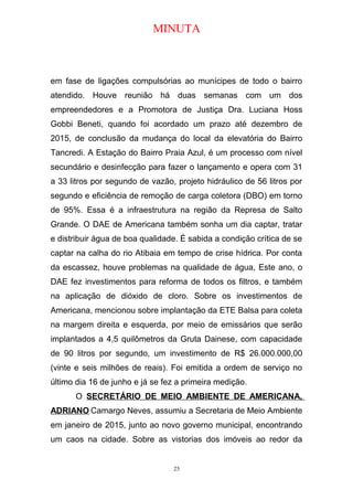 MINUTA
em fase de ligações compulsórias ao munícipes de todo o bairro
atendido. Houve reunião há duas semanas com um dos
empreendedores e a Promotora de Justiça Dra. Luciana Hoss
Gobbi Beneti, quando foi acordado um prazo até dezembro de
2015, de conclusão da mudança do local da elevatória do Bairro
Tancredi. A Estação do Bairro Praia Azul, é um processo com nível
secundário e desinfecção para fazer o lançamento e opera com 31
a 33 litros por segundo de vazão, projeto hidráulico de 56 litros por
segundo e eficiência de remoção de carga coletora (DBO) em torno
de 95%. Essa é a infraestrutura na região da Represa de Salto
Grande. O DAE de Americana também sonha um dia captar, tratar
e distribuir água de boa qualidade. É sabida a condição crítica de se
captar na calha do rio Atibaia em tempo de crise hídrica. Por conta
da escassez, houve problemas na qualidade de água, Este ano, o
DAE fez investimentos para reforma de todos os filtros, e também
na aplicação de dióxido de cloro. Sobre os investimentos de
Americana, mencionou sobre implantação da ETE Balsa para coleta
na margem direita e esquerda, por meio de emissários que serão
implantados a 4,5 quilômetros da Gruta Dainese, com capacidade
de 90 litros por segundo, um investimento de R$ 26.000.000,00
(vinte e seis milhões de reais). Foi emitida a ordem de serviço no
último dia 16 de junho e já se fez a primeira medição.
O SECRETÁRIO DE MEIO AMBIENTE DE AMERICANA,
ADRIANO Camargo Neves, assumiu a Secretaria de Meio Ambiente
em janeiro de 2015, junto ao novo governo municipal, encontrando
um caos na cidade. Sobre as vistorias dos imóveis ao redor da
25
 