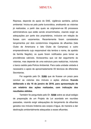 MINUTA
Represa, depende do apoio do DAE, vigilância sanitária, polícia
ambiental. Iniciou-se pela parte burocrática, analisando as vistorias
já realizadas, a partir das quais se originaram-se 85 processos
administrativos que estão sendo encaminhados, visando exigir as
adequações por parte dos proprietários, inclusive em relação às
fossas com vazamentos. Recentemente foram constatados
lançamentos por dois condomínios irregulares de efluentes (Iate
Clube de Americana e Iate Clube de Campinas) e outro
empreendimento cujo responsável não lembra o nome, de apelido
de família Negrão), os quais foram notificados para tomar as
providências cabíveis. Acrescentou que vai dar seguimento às
vistorias, mas depende de uma estrutura para realizá-las, incluindo
o barco cedido pela Polícia Ambiental. Para cada unidade visitada é
necessário o apoio de aproximadamente 05 técnicos de diferentes
Secretarias.
Foi sugerido pelo Dr. IVAN que de ficasse um prazo para
concluir as vistorias dos imóveis e ações efetivas ficando
deliberado o dia 16 de janeiro de 2016, para apresentação de
um relatório das ações realizadas, com indicação dos
resultados obtidos.
Também foi perguntado pelo Dr. IVAN sobre ao atual estágio
de preparação de um Projeto de Lei acordado em reuniões
passadas, visando exigir adequações do lançamento de efluentes
gerados nos imóveis lindeiros aos corpos d´água, de maneira a dar
destinação ambientalmente adequadas a esses efluentes.
26
 