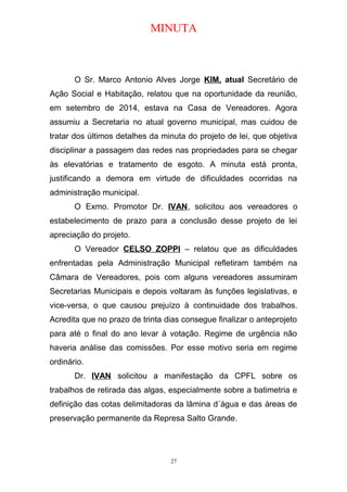 MINUTA
O Sr. Marco Antonio Alves Jorge KIM, atual Secretário de
Ação Social e Habitação, relatou que na oportunidade da reunião,
em setembro de 2014, estava na Casa de Vereadores. Agora
assumiu a Secretaria no atual governo municipal, mas cuidou de
tratar dos últimos detalhes da minuta do projeto de lei, que objetiva
disciplinar a passagem das redes nas propriedades para se chegar
às elevatórias e tratamento de esgoto. A minuta está pronta,
justificando a demora em virtude de dificuldades ocorridas na
administração municipal.
O Exmo. Promotor Dr. IVAN, solicitou aos vereadores o
estabelecimento de prazo para a conclusão desse projeto de lei
apreciação do projeto.
O Vereador CELSO ZOPPI – relatou que as dificuldades
enfrentadas pela Administração Municipal refletiram também na
Câmara de Vereadores, pois com alguns vereadores assumiram
Secretarias Municipais e depois voltaram às funções legislativas, e
vice-versa, o que causou prejuízo à continuidade dos trabalhos.
Acredita que no prazo de trinta dias consegue finalizar o anteprojeto
para até o final do ano levar à votação. Regime de urgência não
haveria análise das comissões. Por esse motivo seria em regime
ordinário.
Dr. IVAN solicitou a manifestação da CPFL sobre os
trabalhos de retirada das algas, especialmente sobre a batimetria e
definição das cotas delimitadoras da lâmina d´água e das áreas de
preservação permanente da Represa Salto Grande.
27
 
