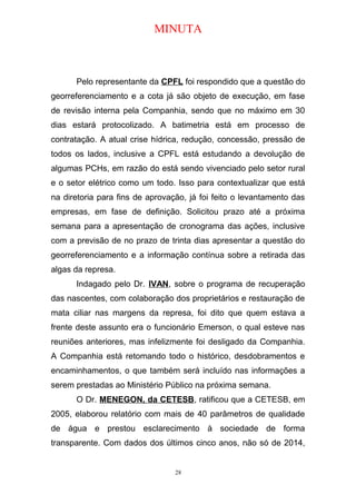 MINUTA
Pelo representante da CPFL foi respondido que a questão do
georreferenciamento e a cota já são objeto de execução, em fase
de revisão interna pela Companhia, sendo que no máximo em 30
dias estará protocolizado. A batimetria está em processo de
contratação. A atual crise hídrica, redução, concessão, pressão de
todos os lados, inclusive a CPFL está estudando a devolução de
algumas PCHs, em razão do está sendo vivenciado pelo setor rural
e o setor elétrico como um todo. Isso para contextualizar que está
na diretoria para fins de aprovação, já foi feito o levantamento das
empresas, em fase de definição. Solicitou prazo até a próxima
semana para a apresentação de cronograma das ações, inclusive
com a previsão de no prazo de trinta dias apresentar a questão do
georreferenciamento e a informação contínua sobre a retirada das
algas da represa.
Indagado pelo Dr. IVAN, sobre o programa de recuperação
das nascentes, com colaboração dos proprietários e restauração de
mata ciliar nas margens da represa, foi dito que quem estava a
frente deste assunto era o funcionário Emerson, o qual esteve nas
reuniões anteriores, mas infelizmente foi desligado da Companhia.
A Companhia está retomando todo o histórico, desdobramentos e
encaminhamentos, o que também será incluído nas informações a
serem prestadas ao Ministério Público na próxima semana.
O Dr. MENEGON, da CETESB, ratificou que a CETESB, em
2005, elaborou relatório com mais de 40 parâmetros de qualidade
de água e prestou esclarecimento à sociedade de forma
transparente. Com dados dos últimos cinco anos, não só de 2014,
28
 