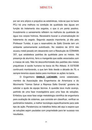 MINUTA
por ser ano atípico e prejudica as estatísticas, nota-se que na bacia
PCJ há uma melhora na condição de qualidade das águas em
função do tratamento dos esgotos, o que é um ponto positivo.
Investimento e saneamento refletem na melhoria da qualidade da
água nos corpos hídricos. Necessário buscar a universalização do
tratamento do esgoto. Segundo aspecto importante, já dito pelo
Professor Tundisi, é que o reservatório de Salto Grande tem um
ambiente extremamente eutrofizado. No relatório de 2014 não
acusou metal pesado em desacordo com a Resolução do CONAMA
357, que estabelece padrões de qualidade para os metais. Há
presença de alumínio, ferro e manganês que estão associados com
a massa de solo. Não há desconformidade dos padrões dos metais
prejudiciais à saúde humana na bacia do Rio Atibaia. A CETESB
continuará monitorando, o que tem feito desde a década de 70, e
sempre teremos esses dados para monitorar as ações na bacia.
O Engenheiro DANILO LUCHIARI, como colaborador,
membro da Associação dos Engenheiros de Americana e do
Movimento “Vamos Salvar a Represa Salto Grande” gostaria de
solicitar a ajuda da equipe técnica. A questão teve muito avanço,
partindo de uma fase investigatória para uma fase de soluções.
Enfatizou que essa fase exige metodologia científica de engenharia
para avaliação de sistemas, que consiste em classificar, verificar os
parâmetros tratados, a melhor tecnologia especificamente para este
tipo de ação. Parabenizou os trabalhos feitos até aqui e espera que
as soluções sejam pautadas com propriedade para ter sucesso nos
resultados.
29
 