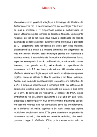 MINUTA
alternativas como possível solução é a tecnologia de Unidade de
Tratamento Em Rio, a denominado UTR ou tecnologia “Flot Flux”,
da qual a empresa D. T. Engenharia possui a exclusividade no
Brasil, utilizando-se das técnicas de lotação e filtração. Como ponto
negativo, ao ver do Dr. Ivan, deve haver a destinação de grande
quantidade de logo a aterros, surgindo como alternativa a proposta
da DT Engenharia para fabricação de tijolos com esse material,
dispensando-se o custo e o impacto ambiental do lançamento do
lodo em aterros. Porém, essa tecnologia precisa ser licenciada e
avaliada quanto à sua viabilidade financeira e efetividade na Bacia,
especialmente quanto à vazão do Rio Atibaia, em época de chuvas
intensas, com grande vazão, extrapolando a capacidade de
tratamento da U.T.R. em termos de volume. Há dúvidas sobre a
eficiência desta tecnologia, o que está sendo avaliado em algumas
regiões, como na cidade do Rio de Janeiro e em Belo Horizonte.
Anotou que segundo questionamento efetuados em setembro de
2.014, a empresa informou que a tecnologia Flot Flux tratava-se de
tratamento terciário, com 80% de remoção do fósforo e algo entre
20 e 60% de remoção de nitrogênio. O parecer do INEA, órgão
ambiental do Rio de Janeiro equivalente à CETESB em São Paulo,
classificou a tecnologia Flot Flux como primária, tratamento básico.
No caso da Represa não nos aproveitaria esse tipo de tratamento,
se a eficiência for baixa, segundo o Dr. Ivan. Ainda que alguns
municípios ampliassem suas ETEs para atenderem ao padrão de
tratamento terciário, não seria um remédio definitivo, não sendo
possível chegar à eficiência 100%, pois mesmo assim não se
3
 