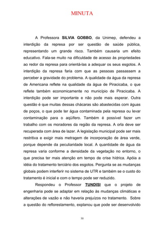 MINUTA
A Professora SILVIA GOBBO, da Unimep, defendeu a
interdição da represa por ser questão de saúde pública,
representando um grande risco. Também causaria um efeito
educativo. Fala-se muito na dificuldade de acesso às propriedades
ao redor da represa para orientá-las a adequar os seus esgotos. A
interdição da represa faria com que as pessoas passassem a
perceber a gravidade do problema. A qualidade da água da represa
de Americana reflete na qualidade da água de Piracicaba, o que
reflete também economicamente no município de Piracicaba. A
interdição pode ser importante e não pode mais esperar. Outra
questão é que muitas dessas chácaras são abastecidas com águas
de poços, o que pode ter água contaminada pela represa ou levar
contaminação para o aqüífero. Também é possível fazer um
trabalho com os moradores da região da represa. A orla deve ser
recuperada com área de lazer. A legislação municipal pode ser mais
restritiva e exigir mais metragem de incorporação de área verde,
porque depende da peculiaridade local. A quantidade de água da
represa varia conforme a densidade da vegetação no entorno, o
que precisa ter mais atenção em tempo de crise hídrica. Apóia a
idéia do tratamento terciário dos esgotos. Pergunta se as mudanças
globais podem interferir no sistema de UTR e também se o custo do
tratamento é inicial e com o tempo pode ser reduzido.
Respondeu o Professor TUNDISI que o projeto de
engenharia pode se adaptar em relação às mudanças climáticas e
alterações de vazão e não haveria prejuízos no tratamento. Sobre
a questão do reflorestamento, explanou que pode ser desenvolvido
30
 