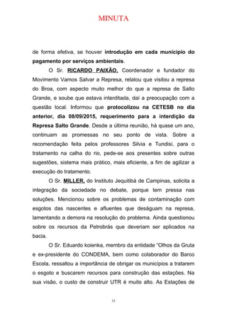 MINUTA
de forma efetiva, se houver introdução em cada município do
pagamento por serviços ambientais.
O Sr. RICARDO PAIXÃO, Coordenador e fundador do
Movimento Vamos Salvar a Represa, relatou que visitou a represa
do Broa, com aspecto muito melhor do que a represa de Salto
Grande, e soube que estava interditada, daí a preocupação com a
questão local. Informou que protocolizou na CETESB no dia
anterior, dia 08/09/2015, requerimento para a interdição da
Represa Salto Grande. Desde a última reunião, há quase um ano,
continuam as promessas no seu ponto de vista. Sobre a
recomendação feita pelos professores Silvia e Tundisi, para o
tratamento na calha do rio, pede-se aos presentes sobre outras
sugestões, sistema mais prático, mais eficiente, a fim de agilizar a
execução do tratamento.
O Sr. MILLER, do Instituto Jequitibá de Campinas, solicita a
integração da sociedade no debate, porque tem pressa nas
soluções. Mencionou sobre os problemas de contaminação com
esgotos das nascentes e afluentes que deságuam na represa,
lamentando a demora na resolução do problema. Ainda questionou
sobre os recursos da Petrobrás que deveriam ser aplicados na
bacia.
O Sr. Eduardo koienka, membro da entidade “Olhos da Gruta
e ex-presidente do CONDEMA, bem como colaborador do Barco
Escola, ressaltou a importância de obrigar os municípios a tratarem
o esgoto e buscarem recursos para construção das estações. Na
sua visão, o custo de construir UTR é muito alto. As Estações de
31
 