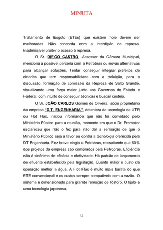 MINUTA
Tratamento de Esgoto (ETEs) que existem hoje devem ser
melhoradas. Não concorda com a interdição da represa.
Inadmissível proibir o acesso à represa.
O Sr. DIEGO CASTRO, Assessor da Câmara Municipal,
menciona a possível parceria com a Petrobras ou novas alternativas
para alcançar soluções. Tentar conseguir integrar prefeitos de
cidades que tem responsabilidade com a poluição, para a
discussão, formação de comissão da Represa de Salto Grande,
visualizando uma força maior junto aos Governos do Estado e
Federal, com intuito de conseguir técnicas e buscar custeio.
O Sr. JOÃO CARLOS Gomes de Oliveira, sócio proprietário
da empresa “D.T. ENGENHARIA”, detentora da tecnologia da UTR
ou Flot Flux, iniciou informando que não foi convidado pelo
Ministério Público para a reunião, momento em que o Dr. Promotor
esclareceu que não o fez para não dar a sensação de que o
Ministério Público seja a favor ou contra a tecnologia oferecida pela
DT Engenharia. Fez breve elogio a Petrobras, ressaltando que 60%
dos projetos da empresa são comprados pela Petrobras. Eficiência
não é sinônimo de eficácia e efetividade. Há padrão de lançamento
de efluente estabelecido pela legislação. Quanto maior o custo da
operação melhor a água. A Flot Flux é muito mais barata do que
ETE convencional e os custos sempre compatíveis com a vazão. O
sistema é dimensionado para grande remoção de fósforo. O tijolo é
uma tecnologia japonesa.
32
 
