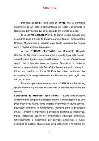 MINUTA
Por falta de tempo hábil, pelo Dr. IVAN, não foi permitido
novamente ao Sr. João a apresentação de “slides”, detalhando a
tecnologia, providência que já foi adotada em reunião anterior.
O Sr. JOÃO CARLOS PINTO, do Barco Escola, ressalta que
está há 35 anos à frente de trabalhos ambientais na Represa Salto
Grande. Afirmou que o trabalho está sendo realizado há muitos
anos e não há somente promessas.
A Sra. TEREZA PENTEADO, do Movimento Resgate
Cambuí, de Campinas, questiona sobre o uso da água pela Replan,
a qual fornece água e vapor para Braskem, e por isso não podemos
seguir com o licenciamento da represa. Questiona os dados e
números apresentados pela SANASA sobre o tratamento de esgoto.
Citou uma matéria do Jornal “O Estadão” sobre resultados não
esperados da tecnologia de membrana filtrante, em certa região que
não se recorda.
Foi dada oportunidade de resposta à SANASA e à Petrobras,
oportunidade em que foram esclarecidas as dúvidas levantadas na
reunião.
Conclusões do Professor José Tundisi – Existe uma situação
extremamente complexa e perigosa quanto à eutrofização e do que
pode ocorrer no futuro, como questão econômica e saúde pública.
Educação ambiental é fundamental, inclusive para a população
adulta. Também é importante a educação sanitária da população.
Pelas Prefeituras podem ser implantados educação ambiental,
reflorestamento e pagamento por serviços ambientais e ICMS
ecológico do Estado. Quanto mais área verde tiver o município ele
33
 