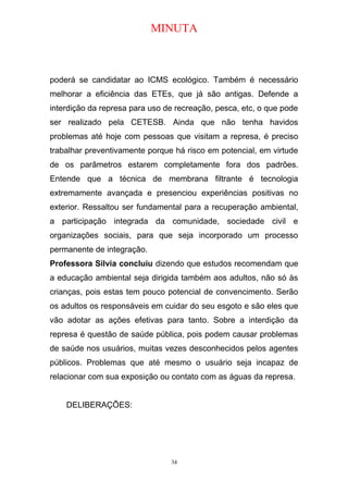 MINUTA
poderá se candidatar ao ICMS ecológico. Também é necessário
melhorar a eficiência das ETEs, que já são antigas. Defende a
interdição da represa para uso de recreação, pesca, etc, o que pode
ser realizado pela CETESB. Ainda que não tenha havidos
problemas até hoje com pessoas que visitam a represa, é preciso
trabalhar preventivamente porque há risco em potencial, em virtude
de os parâmetros estarem completamente fora dos padrões.
Entende que a técnica de membrana filtrante é tecnologia
extremamente avançada e presenciou experiências positivas no
exterior. Ressaltou ser fundamental para a recuperação ambiental,
a participação integrada da comunidade, sociedade civil e
organizações sociais, para que seja incorporado um processo
permanente de integração.
Professora Silvia concluiu dizendo que estudos recomendam que
a educação ambiental seja dirigida também aos adultos, não só às
crianças, pois estas tem pouco potencial de convencimento. Serão
os adultos os responsáveis em cuidar do seu esgoto e são eles que
vão adotar as ações efetivas para tanto. Sobre a interdição da
represa é questão de saúde pública, pois podem causar problemas
de saúde nos usuários, muitas vezes desconhecidos pelos agentes
públicos. Problemas que até mesmo o usuário seja incapaz de
relacionar com sua exposição ou contato com as águas da represa.
DELIBERAÇÕES:
34
 