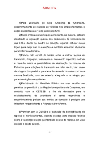 MINUTA
1)Pela Secretaria de Meio Ambiente de Americana,
encaminhamento de relatório de vistorias nos empreendimentos e
ações específicas até 15 de janeiro de 2016.
2)Muito embora os Municípios à montante, na maioria, estejam
atendendo a legislação quanto aos parâmetros de licenciamento
das ETEs, diante do quadro de poluição regional, estudar meios
legais para exigir que as estações à montante alcancem eficiência
para tratamento terciário.
3)Estudo pelo comitê de bacias sobre a melhor técnica de
tratamento, dragagem, isolamento ou tratamento específico do lodo
e consulta sobre a possibilidade de destinação do recurso da
Petrobras para soluções de tratamento na calha do rio, bem como
abordagem dos prefeitos para levantamento de recursos com essa
mesma finalidade, caso se entenda adequada a tecnologia, por
parte dos órgãos competentes.
4)Participação do Ministério Público em uma reunião dos
prefeitos do polo têxtil e da Região Metropolitana de Campinas, em
conjunto com a CETESB, a fim de discussão para o
estabelecimento de prioridade e ações específicas e
encaminhamento político das formas de combate à poluição que
impactam negativamente a Represa Salto Grande.
5)Verificar com a CETESB a avaliação de balneabilidade da
represa e monitoramentos, visando estudos para decisão técnica
sobre a viabilidade ou não da interdição do uso da represa, em vista
do risco à saúde pública.
35
 