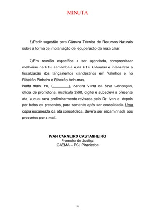 MINUTA
6)Pedir sugestão para Câmara Técnica de Recursos Naturais
sobre a forma de implantação de recuperação da mata ciliar.
7)Em reunião específica a ser agendada, compromissar
melhorias na ETE samambaia e na ETE Anhumas e intensificar a
fiscalização dos lançamentos clandestinos em Valinhos e no
Ribeirão Pinheiro e Ribeirão Anhumas.
Nada mais. Eu, (________), Sandra Vilma da Silva Conceição,
oficial de promotoria, matrícula 3500, digitei e subscrevi a presente
ata, a qual será preliminarmente revisada pelo Dr. Ivan e, depois
por todos os presentes, para somente após ser consolidada. Uma
cópia escaneada da ata consolidada, deverá ser encaminhada aos
presentes por e-mail.
IVAN CARNEIRO CASTANHEIRO
Promotor de Justiça
GAEMA – PCJ Piracicaba
36
 
