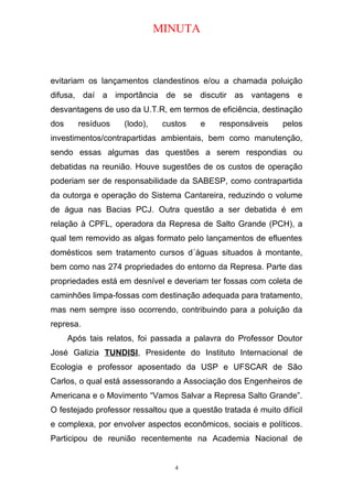MINUTA
evitariam os lançamentos clandestinos e/ou a chamada poluição
difusa, daí a importância de se discutir as vantagens e
desvantagens de uso da U.T.R, em termos de eficiência, destinação
dos resíduos (lodo), custos e responsáveis pelos
investimentos/contrapartidas ambientais, bem como manutenção,
sendo essas algumas das questões a serem respondias ou
debatidas na reunião. Houve sugestões de os custos de operação
poderiam ser de responsabilidade da SABESP, como contrapartida
da outorga e operação do Sistema Cantareira, reduzindo o volume
de água nas Bacias PCJ. Outra questão a ser debatida é em
relação à CPFL, operadora da Represa de Salto Grande (PCH), a
qual tem removido as algas formato pelo lançamentos de efluentes
domésticos sem tratamento cursos d´águas situados à montante,
bem como nas 274 propriedades do entorno da Represa. Parte das
propriedades está em desnível e deveriam ter fossas com coleta de
caminhões limpa-fossas com destinação adequada para tratamento,
mas nem sempre isso ocorrendo, contribuindo para a poluição da
represa.
Após tais relatos, foi passada a palavra do Professor Doutor
José Galizia TUNDISI, Presidente do Instituto Internacional de
Ecologia e professor aposentado da USP e UFSCAR de São
Carlos, o qual está assessorando a Associação dos Engenheiros de
Americana e o Movimento “Vamos Salvar a Represa Salto Grande”.
O festejado professor ressaltou que a questão tratada é muito difícil
e complexa, por envolver aspectos econômicos, sociais e políticos.
Participou de reunião recentemente na Academia Nacional de
4
 