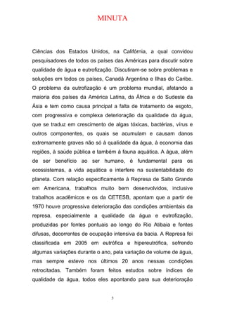 MINUTA
Ciências dos Estados Unidos, na Califórnia, a qual convidou
pesquisadores de todos os países das Américas para discutir sobre
qualidade de água e eutrofização. Discutiram-se sobre problemas e
soluções em todos os países, Canadá Argentina e Ilhas do Caribe.
O problema da eutrofização é um problema mundial, afetando a
maioria dos países da América Latina, da África e do Sudeste da
Ásia e tem como causa principal a falta de tratamento de esgoto,
com progressiva e complexa deterioração da qualidade da água,
que se traduz em crescimento de algas tóxicas, bactérias, vírus e
outros componentes, os quais se acumulam e causam danos
extremamente graves não só à qualidade da água, à economia das
regiões, à saúde pública e também à fauna aquática. A água, além
de ser benefício ao ser humano, é fundamental para os
ecossistemas, a vida aquática e interfere na sustentabilidade do
planeta. Com relação especificamente à Represa de Salto Grande
em Americana, trabalhos muito bem desenvolvidos, inclusive
trabalhos acadêmicos e os da CETESB, apontam que a partir de
1970 houve progressiva deterioração das condições ambientais da
represa, especialmente a qualidade da água e eutrofização,
produzidas por fontes pontuais ao longo do Rio Atibaia e fontes
difusas, decorrentes de ocupação intensiva da bacia. A Represa foi
classificada em 2005 em eutrófica e hipereutrófica, sofrendo
algumas variações durante o ano, pela variação de volume de água,
mas sempre esteve nos últimos 20 anos nessas condições
retrocitadas. Também foram feitos estudos sobre índices de
qualidade da água, todos eles apontando para sua deterioração
5
 