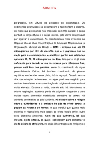 MINUTA
progressiva, em virtude do processo de eutrofização. Os
sedimentos acumulados se decompõem e realimentam o sistema,
de modo que precisamos nos preocupar com três cargas: a carga
pontual, a carga difusa e a carga interna, esta última responsável
por agravar a eutrofização. As características mais evidentes na
Represa são as altas concentrações de biomassa fitoplantônica (a
Organização Mundial da Saúde – OMS - estipula que até 20
microgramas por litro de clorofila, que é o pigmento que se
mede para a cianobactérias, é aceitável, porém nos relatórios
apontam 60, 70, 80 microgramas por litro. Isso por si só já seria
suficiente para impedir o uso da represa para diferentes fins,
porque está fora dos padrões. Além do crescimento de algas
potencialmente tóxicas, há também crescimento de plantas
aquáticas conhecidas como pistia, ixória, aguapé. Quando ocorre
alta concentração de biomassa, as algas produzem oxigênio para
realizar fotossíntese e a concentração do oxigênio durante o dia é
muito elevada. Durante a noite, quando não há fotossíntese e
ocorre respiração, acontece perda de oxigênio, chegando a zero
muitas vezes, ocorrendo mortalidade excessiva de peixes. Há
aumento de emissão de gás sulfídrico. Há estudo sobre a relação
entre a eutrofização e a emissão de gás de efeito estufa, a
pedido da Represa de Furnas, o qual conclui que quanto mais
eutrófico o reservatório mais gases de efeito estufa emite, outro
sério problema ambiental. Além do gás sulfrídrico, há gás
metano, óxido nitroso, os quais contribuem para aumentar o
efeito estufa na atmosfera. Há altas concentrações de nitrogênio e
6
 
