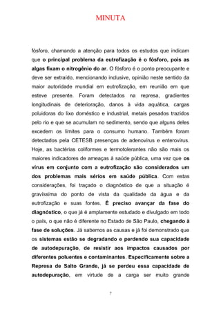 MINUTA
fósforo, chamando a atenção para todos os estudos que indicam
que o principal problema da eutrofização é o fósforo, pois as
algas fixam o nitrogênio do ar. O fósforo é o ponto preocupante e
deve ser extraído, mencionando inclusive, opinião neste sentido da
maior autoridade mundial em eutrofização, em reunião em que
esteve presente. Foram detectados na represa, gradientes
longitudinais de deterioração, danos à vida aquática, cargas
poluidoras do lixo doméstico e industrial, metais pesados trazidos
pelo rio e que se acumulam no sedimento, sendo que alguns deles
excedem os limites para o consumo humano. Também foram
detectados pela CETESB presenças de adenovirus e enterovirus.
Hoje, as bactérias coliformes e termotolerantes não são mais os
maiores indicadores de ameaças à saúde pública, uma vez que os
vírus em conjunto com a eutrofização são considerados um
dos problemas mais sérios em saúde pública. Com estas
considerações, foi traçado o diagnóstico de que a situação é
gravíssima do ponto de vista da qualidade da água e da
eutrofização e suas fontes. É preciso avançar da fase do
diagnóstico, o que já é amplamente estudado e divulgado em todo
o país, o que não é diferente no Estado de São Paulo, chegando à
fase de soluções. Já sabemos as causas e já foi demonstrado que
os sistemas estão se degradando e perdendo sua capacidade
de autodepuração, de resistir aos impactos causados por
diferentes poluentes e contaminantes. Especificamente sobre a
Represa de Salto Grande, já se perdeu essa capacidade de
autodepuração, em virtude de a carga ser muito grande
7
 