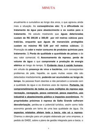 MINUTA
anualmente e cumulativa ao longo dos anos, o que agravou ainda
mais a situação. As conseqüências são: 1) a dificuldade no
tratamento da água para abastecimento e os custos para o
tratamento. Há estudo mostrando que águas deterioradas
custam de R$ 200,00 a 300,00 por mil metros cúbicos para
tratá-las, enquanto que águas de mananciais protegidos
custam no máximo R$ 5,00 por mil metros cúbicos; 2)
Promoção do odor e maior consumo de produtos químicos para
tratamento; 3) Perda de qualidade e quantidade de peixes e de
seu valor comercial; 4) Assoreamento da represa, perda de
volume de água o que compromete a produção de energia
elétrica ao longo do tempo; 5) Evidente risco à saúde humana,
em virtude da presença de vírus e bactérias, com conseqüentes
problemas de pele, hepatite, os quais muitas vezes não são
detectados imediatamente, podendo ser acumulados ao longo do
tempo. As pessoas ficam doentes e não percebem a conexão com
a qualidade da água e os diversos usos da represa. Portanto, há
comprometimento de todos os usos múltiplos da represa seja
recreação, navegação, pesca comercial, pesca esportiva, uso
industrial e abastecimento público e impactos econômicos. As
propriedades próximas à represa de Salto Grande sofreram
desvalorização, perdeu-se o potencial turístico, assim como toda
economia gerada em torno de uma boa qualidade de água. Os
aspectos relatados afetam toda a bacia, não só a represa.
Chamou a atenção para um projeto elaborado por uma empresa, a
pedido do DAEE, sobre o plano de gestão integrada para a bacia, o
8
 