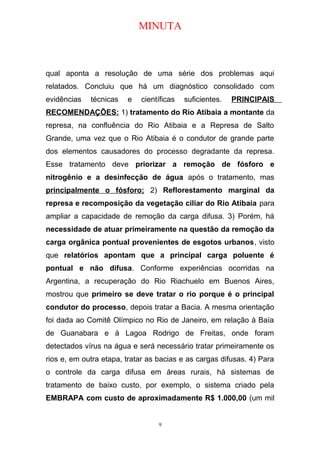 MINUTA
qual aponta a resolução de uma série dos problemas aqui
relatados. Concluiu que há um diagnóstico consolidado com
evidências técnicas e científicas suficientes. PRINCIPAIS
RECOMENDAÇÕES: 1) tratamento do Rio Atibaia a montante da
represa, na confluência do Rio Atibaia e a Represa de Salto
Grande, uma vez que o Rio Atibaia é o condutor de grande parte
dos elementos causadores do processo degradante da represa.
Esse tratamento deve priorizar a remoção de fósforo e
nitrogênio e a desinfecção de água após o tratamento, mas
principalmente o fósforo; 2) Reflorestamento marginal da
represa e recomposição da vegetação ciliar do Rio Atibaia para
ampliar a capacidade de remoção da carga difusa. 3) Porém, há
necessidade de atuar primeiramente na questão da remoção da
carga orgânica pontual provenientes de esgotos urbanos, visto
que relatórios apontam que a principal carga poluente é
pontual e não difusa. Conforme experiências ocorridas na
Argentina, a recuperação do Rio Riachuelo em Buenos Aires,
mostrou que primeiro se deve tratar o rio porque é o principal
condutor do processo, depois tratar a Bacia. A mesma orientação
foi dada ao Comitê Olímpico no Rio de Janeiro, em relação à Baía
de Guanabara e à Lagoa Rodrigo de Freitas, onde foram
detectados vírus na água e será necessário tratar primeiramente os
rios e, em outra etapa, tratar as bacias e as cargas difusas. 4) Para
o controle da carga difusa em áreas rurais, há sistemas de
tratamento de baixo custo, por exemplo, o sistema criado pela
EMBRAPA com custo de aproximadamente R$ 1.000,00 (um mil
9
 
