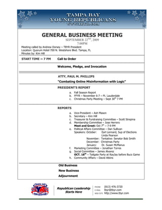 GENERAL BUSINESS MEETING
                              ND
                                 MEETING
                                   SEPTEMBER 22 , 2009
                                         7:00PM
Meeting called by Andrew Dorsey – TBYR President
            ed
Location: Quorum Hotel 700 N. Westshore Blvd. Tampa, FL
Minutes by: Kim Hill

START TIME ~ 7 PM           Call to Order

                            Welcome, P
                                     Pledge, and Invocation


                             ATTY, PAUL M. PHILLI
                                           PHILLIPS
                            “Combating Online Misinformation with Logic”

                            PRESIDENT’S REPORT
                                      a. Fall Season Report
                                      b. FFYR – November 6-7 – Ft. Lauderdale
                                      c. Christmas Party Meeting – Sept 30th 7 PM


                            REPORTS
                                      a. Vice-President – Ash Mason
                                      b. Secretary – Kim Hill
                                      c. Treasurer & Fundraising Committee – Scott Strepina
                                      d. Membership Committee – Jose Herrero
                                         Meet and Greet: Oct 7th – 7-9 PM
                                      e. Political Affairs Committee – Dan Sullivan
                                         Speakers: October:       Earl Lennard, Sup of Elections
                                                                              ,
                                                                  Linda Pearson
                                                     November: Tentative: Senator Bob Smith
                                                     December: Christmas Party
                                                     January:     Dr. Susan McManus
                                      f. Marketing Committee – Jonathan Torres
                                      g. Social Committee – James Alvarez
                                         OCT. 18th – Tailgate Party at RayJay before Bucs Game
                                                                                befor
                                      h. Community Affairs – David Atkins

                             Old Business
                             New Business
                             Adjournment


                                                          PHONE      (813) 476-3720
                                                                               3720
                            Republican Leadership         E-MAIL     tbyr@tbyr.com
                                Starts Here               WEB SITE   http://www.tbyr.com
                                                                                tbyr.com
 