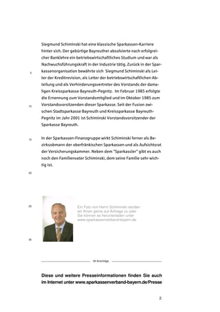 Siegmund Schiminski hat eine klassische Sparkassen-Karriere
     hinter sich. Der gebürtige Bayreuther absolvierte nach erfolgrei-
     cher Banklehre ein betriebswirtschaftliches Studium und war als
     Nachwuchsführungskraft in der Industrie tätig. Zurück in der Spar-
5
     kassenorganisation bewährte sich Siegmund Schiminski als Lei-
     ter der Kreditrevision, als Leiter der betriebswirtschaftlichen Ab-
     teilung und als Verhinderungsvertreter des Vorstands der dama-
     ligen Kreissparkasse Bayreuth-Pegnitz. Im Februar 1985 erfolgte
     die Ernennung zum Vorstandsmitglied und im Oktober 1985 zum
10   Vorstandsvorsitzenden dieser Sparkasse. Seit der Fusion zwi-
     schen Stadtsparkasse Bayreuth und Kreissparkasse Bayreuth-
     Pegnitz im Jahr 2001 ist Schiminski Vorstandsvorsitzender der
     Sparkasse Bayreuth.


15   In der Sparkassen-Finanzgruppe wirkt Schiminski ferner als Be-
     zirksobmann der oberfränkischen Sparkassen und als Aufsichtsrat
     der Versicherungskammer. Neben dem "Sparkassler" gibt es auch
     noch den Familienvater Schiminski, dem seine Familie sehr wich-
     tig ist.
20




25                       Ein Foto von Herrn Schiminski senden
                         wir Ihnen gerne auf Anfrage zu oder
                         Sie können es herunterladen unter
                         www.sparkassenverband-bayern.de




30




                                  60 Anschläge




     Diese und weitere Presseinformationen finden Sie auch
     im Internet unter www.sparkassenverband-bayern.de/Presse


                                                                           2
 