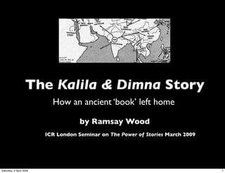 The Kalila & Dimna Story
                           How an ancient ‘book’ left home

                                     by Ramsay Wood
                         ICR London Seminar on The Power of Stories March 2009




Saturday, 4 April 2009                                                           1
 