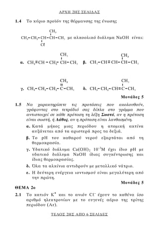 ΑΡΧΗ 2ΗΣ ΣΕΛΙ∆ΑΣ

1.4   Το κύριο προϊόν της θέρμανσης της ένωσης


                         με αλκοολικό διάλυμα NaOH είναι:




                                                  Μονάδες 5
1.5   Να χαρακτηρίσετε τις προτάσεις που ακολουθούν,
      γράφοντας στο τετράδιό σας δίπλα στο γράμμα που
      αντιστοιχεί σε κάθε πρόταση τη λέξη Σωστό, αν η πρόταση
      είναι σωστή, ή Λάθος, αν η πρόταση είναι λανθασμένη.
      α. Kατά μήκος μιας περιόδου η ατομική           ακτίνα
         αυξάνεται από τα αριστερά προς τα δεξιά.
      β. Το pH του καθαρού νερού εξαρτάται από τη
         θερμοκρασία.
      γ. Υδατικό διάλυμα Ca(ΟH) 2 10 –3 M έχει ίδιο pH με
         υδατικό διάλυμα NaOH ίδιας συγκέντρωσης και
         ίδιας θερμοκρασίας.
      δ. Όλα τα αλκίνια αντιδρούν με μεταλλικό νάτριο.
   ε. Η δεύτερη ενέργεια ιοντισμού είναι μεγαλύτερη από
      την πρώτη.
                                              Μονάδες 5
ΘΕΜΑ 2ο
2.1   Το κατιόν Κ + και το ανιόν Cℓ– έχουν το καθένα ίσο
      αριθμό ηλεκτρονίων με το ευγενές αέριο της τρίτης
      περιόδου (Ar).

                 ΤΕΛΟΣ 2ΗΣ ΑΠΟ 6 ΣΕΛΙ∆ΕΣ
 