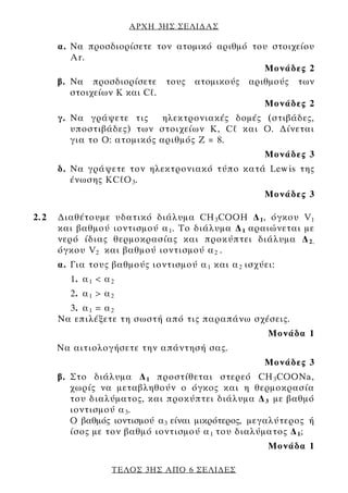 ΑΡΧΗ 3ΗΣ ΣΕΛΙ∆ΑΣ

      α. Να προσδιορίσετε τον ατομικό αριθμό του στοιχείου
         Ar.
                                               Μονάδες 2
      β. Να προσδιορίσετε τους ατομικούς αριθμούς των
         στοιχείων K και Cℓ.
                                               Μονάδες 2
      γ. Nα γράψετε τις      ηλεκτρονιακές δομές (στιβάδες,
         υποστιβάδες) των στοιχείων K, Cℓ και Ο. ∆ίνεται
         για το Ο: ατομικός αριθμός Ζ = 8.
                                                    Μονάδες 3
      δ. Nα γράψετε τον ηλεκτρονιακό τύπο κατά Lewis της
         ένωσης KCℓΟ 3 .
                                                    Μονάδες 3

2.2   ∆ιαθέτουμε υδατικό διάλυμα CH 3 CΟΟΗ ∆ 1 , όγκου V 1
      και βαθμού ιοντισμού α 1 . Το διάλυμα ∆ 1 αραιώνεται με
      νερό ίδιας θερμοκρασίας και προκύπτει διάλυμα ∆ 2,
      όγκου V 2 και βαθμού ιοντισμού α 2 .
      α. Για τους βαθμούς ιοντισμού α 1 και α 2 ισχύει:
        1. α 1 < α 2
        2. α 1 > α 2
        3. α 1 = α 2
      Να επιλέξετε τη σωστή από τις παραπάνω σχέσεις.
                                                     Μονάδα 1
      Να αιτιολογήσετε την απάντησή σας.
                                                    Μονάδες 3
      β. Στο διάλυμα ∆ 1 προστίθεται στερεό CH 3 CΟΟΝa,
         χωρίς να μεταβληθούν ο όγκος και η θερμοκρασία
         του διαλύματος, και προκύπτει διάλυμα ∆ 3 με βαθμό
         ιοντισμού α 3 .
         Ο βαθμός ιοντισμού α3 είναι μικρότερος, μεγαλύτερος ή
         ίσος με τον βαθμό ιοντισμού α 1 του διαλύματος ∆ 1 ;
                                                     Μονάδα 1

                   ΤΕΛΟΣ 3ΗΣ ΑΠΟ 6 ΣΕΛΙ∆ΕΣ
 