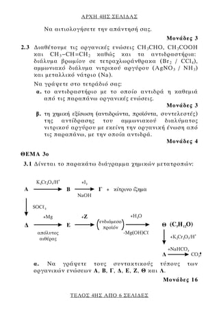 ΑΡΧΗ 4ΗΣ ΣΕΛΙ∆ΑΣ

       Να αιτιολογήσετε την απάντησή σας.
                                                 Μονάδες 3
2.3 ∆ιαθέτουμε τις οργανικές ενώσεις CH 3 CΗΟ, CH 3 CΟΟΗ
    και CH 3 -CH=CH 2 καθώς και τα αντιδραστήρια:
    διάλυμα βρωμίου σε τετραχλωράνθρακα (Br 2 / CCl 4 ),
    αμμωνιακό διάλυμα νιτρικού αργύρου (AgNO 3 / NH 3 )
    και μεταλλικό νάτριο (Na).
    Να γράψετε στο τετράδιό σας:
    α. το αντιδραστήριο με το οποίο αντιδρά η καθεμιά
       από τις παραπάνω οργανικές ενώσεις.
                                                  Μονάδες 3
    β. τη χημική εξίσωση (αντιδρώντα, πρoϊόντα, συντελεστές)
       της αντίδρασης του αμμωνιακού διαλύματος
       νιτρικού αργύρου με εκείνη την οργανική ένωση από
       τις παραπάνω, με την οποία αντιδρά.
                                                  Μονάδες 4

ΘEΜΑ 3ο
3.1 ∆ίνεται το παρακάτω διάγραμμα χημικών μετατροπών:




    α. Να γράψετε τους συντακτικούς τύπους              των
    οργανικών ενώσεων Α, B, Γ, ∆, Ε, Ζ, Θ και Λ.
                                                Μονάδες 16

                ΤΕΛΟΣ 4ΗΣ ΑΠΟ 6 ΣΕΛΙ∆ΕΣ
 