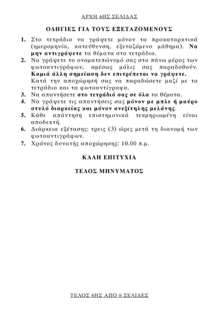 ΑΡΧΗ 6ΗΣ ΣΕΛΙ∆ΑΣ

        Ο∆ΗΓΙΕΣ ΓΙΑ ΤΟΥΣ ΕΞΕΤΑΖΟΜΕΝΟΥΣ
1. Στο τετράδιο να γράψετε μόνον τα προκαταρκτικά
   (ημερομηνία, κατεύθυνση, εξεταζόμενο μάθημα). Να
   μην αντιγράψετε τα θέματα στο τετράδιο.
2. Να γράψετε το ονοματεπώνυμό σας στο πάνω μέρος των
   φωτοαντιγράφων, αμέσως μόλις σας παραδοθούν.
   Καμιά άλλη σημείωση δεν επιτρέπεται να γράψετε.
   Κατά την αποχώρησή σας να παραδώσετε μαζί με το
   τετράδιο και τα φωτοαντίγραφα.
3. Να απαντήσετε στο τετράδιό σας σε όλα τα θέματα.
4. Να γράψετε τις απαντήσεις σας μόνον με μπλε ή μαύρο
   στυλό διαρκείας και μόνον ανεξίτηλης μελάνης.
5. Κάθε απάντηση επιστημονικά τεκμηριωμένη είναι
   αποδεκτή.
6. ∆ιάρκεια εξέτασης: τρεις (3) ώρες μετά τη διανομή των
   φωτοαντιγράφων.
7. Χρόνος δυνατής αποχώρησης : 10.00 π.μ.

                   KΑΛΗ ΕΠΙΤΥΧΙΑ

                 ΤΕΛΟΣ ΜΗΝΥΜΑΤΟΣ




               ΤΕΛΟΣ 6ΗΣ ΑΠΟ 6 ΣΕΛΙ∆ΕΣ
 