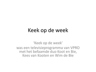 Keek  op  de  week

was  een  televisieprogramma  van  VPRO  
 met  het  befaamde  duo  Koot  en  Bie,  
   Kees  van  Kooten  en  Wim  de  Bie
 