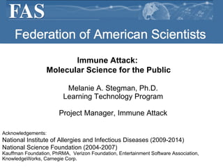 Federation of American Scientists ,[object Object],[object Object],[object Object],Immune Attack:  Molecular Science for the Public Acknowledgements: National Institute of Allergies and Infectious Diseases (2009-2014)  National Science Foundation (2004-2007) Kauffman Foundation, PhRMA,  Verizon Foundation, Entertainment Software Association, KnowledgeWorks, Carnegie Corp. 