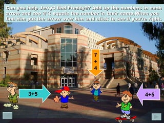 Can you help Jerry4 find Freddy9? Add up the numbers in each arrow and see if it equals the number in their name.When you find him put the arrow over him and click to see if you’re right.   3+5 7 + 4 4+5 