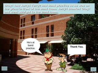 Greg1 told Jerry4 Terry2 had band practice so he was on the grass in front of the band room. Jerry4 thanked Greg1 and went straight to the band room.  Thank You. He’s at band practice. 