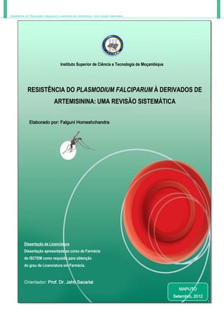 Resistência do Plasmodium falciparum à derivados de artemisinina: uma revisão sistemática
Instituto Superior de Ciência e Tecnologia de Moçambique
RESISTÊNCIA DO PLASMODIUM FALCIPARUM À DERIVADOS DE
ARTEMISININA: UMA REVISÃO SISTEMÁTICA
Elaborado por: Falguni Homeshchandra
Dissertação de Licenciatura
Dissertação apresentada ao curso de Farmácia
do ISCTEM como requisito para obtenção
do grau de Licenciatura em Farmácia.
Orientador: Prof. Dr. Jahit Sacarlal
MAPUTO
Setembro, 2012
 