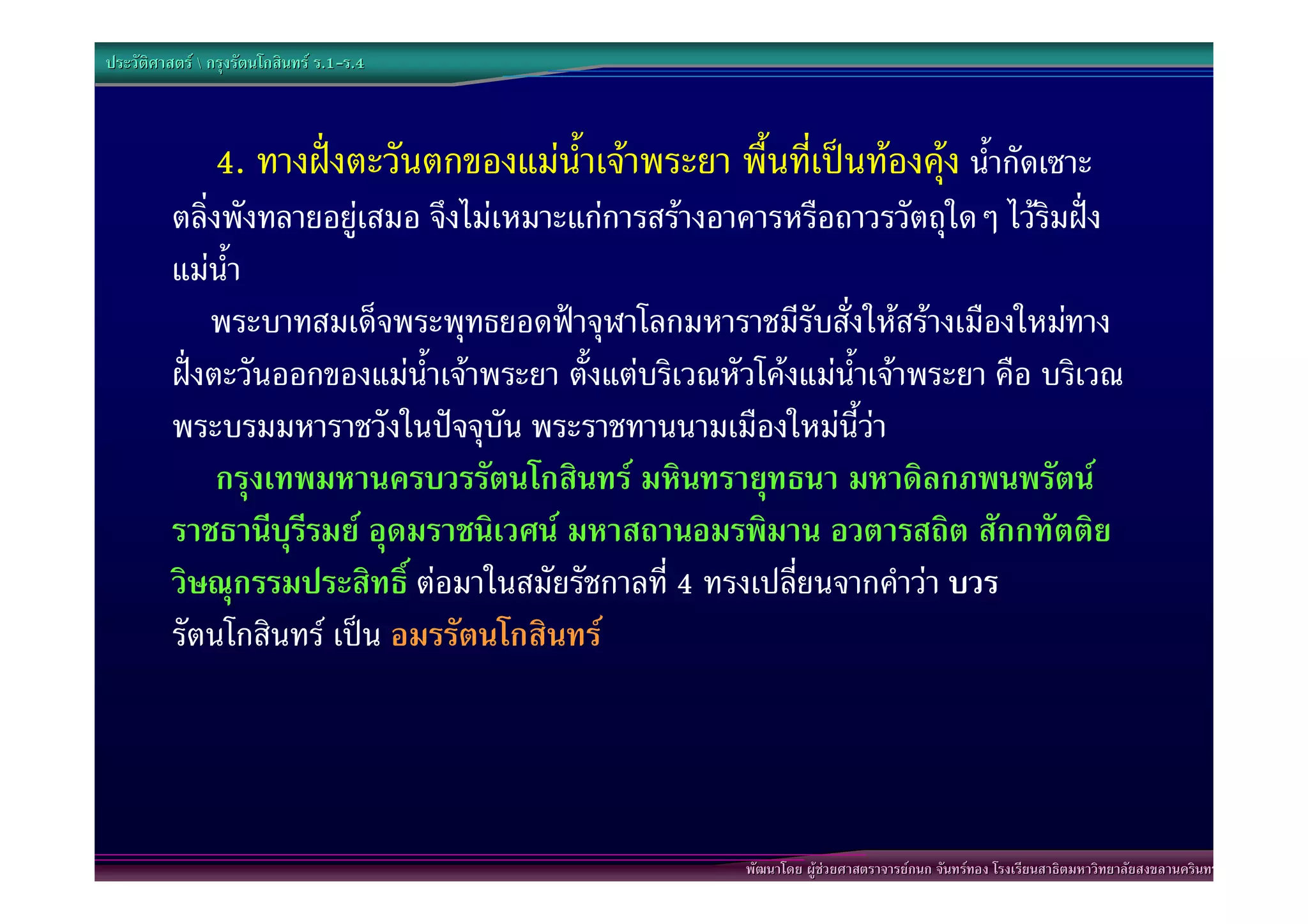 ประวัติศาสตร  กรุงรัตนโกสินทร ร.1-ร.4
                                  .1-



                4. ทางฝงตะวันตกของแมน้ําเจาพระยา พื้นที่เปนทองคุง น้ํากัดเซาะ
          ตลิ่งพังทลายอยูเสมอ จึงไมเหมาะแกการสรางอาคารหรือถาวรวัตถุใดๆ ไวริมฝง
          แมน้ํา
              พระบาทสมเด็จพระพุทธยอดฟาจุฬาโลกมหาราชมีรับสั่งใหสรางเมืองใหมทาง
          ฝงตะวันออกของแมน้ําเจาพระยา ตั้งแตบริเวณหัวโคงแมน้ําเจาพระยา คือ บริเวณ
          พระบรมมหาราชวังในปจจุบัน พระราชทานนามเมืองใหมนี้วา
          “กรุงเทพมหานครบวรรัตนโกสินทร มหินทรายุทธนา มหาดิลกภพนพรัตน
          ราชธานีบุรีรมย อุดมราชนิเวศน มหาสถานอมรพิมาน อวตารสถิต สักกทัตติย
          วิษณุกรรมประสิทธิ์ ตอมาในสมัยรัชกาลที่ 4 ทรงเปลี่ยนจากคําวา บวร
          รัตนโกสินทร เปน อมรรัตนโกสินทร”




                                                         พัฒนาโดย ผูชวยศาสตราจารยกนก จันทรทอง โรงเรียนสาธิตมหาวิทยาลัยสงขลานครินทร
 