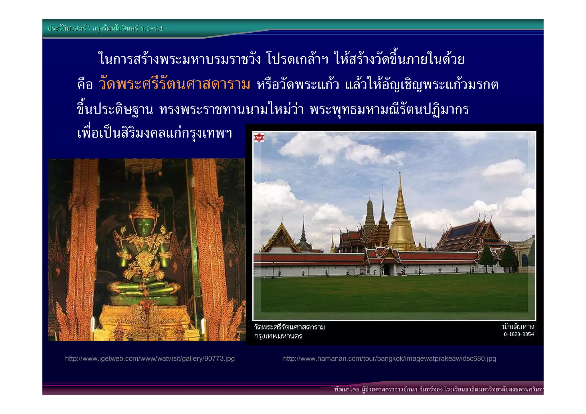 ประวัติศาสตร  กรุงรัตนโกสินทร ร.1-ร.4
                                  .1-


               ในการสรางพระมหาบรมราชวัง โปรดเกลาฯ ใหสรางวัดขึ้นภายในดวย
          คือ วัดพระศรีรัตนศาสดาราม หรือวัดพระแกว แลวใหอัญเชิญพระแกวมรกต
          ขึ้นประดิษฐาน ทรงพระราชทานนามใหมวา พระพุทธมหามณีรัตนปฏิมากร”
          เพื่อเปนสิริมงคลแกกรุงเทพฯ




      http://www.igetweb.com/www/watvisit/gallery/90773.jpg   http://www.hamanan.com/tour/bangkok/imagewatprakeaw/dsc680.jpg



                                                                            พัฒนาโดย ผูชวยศาสตราจารยกนก จันทรทอง โรงเรียนสาธิตมหาวิทยาลัยสงขลานครินทร
 