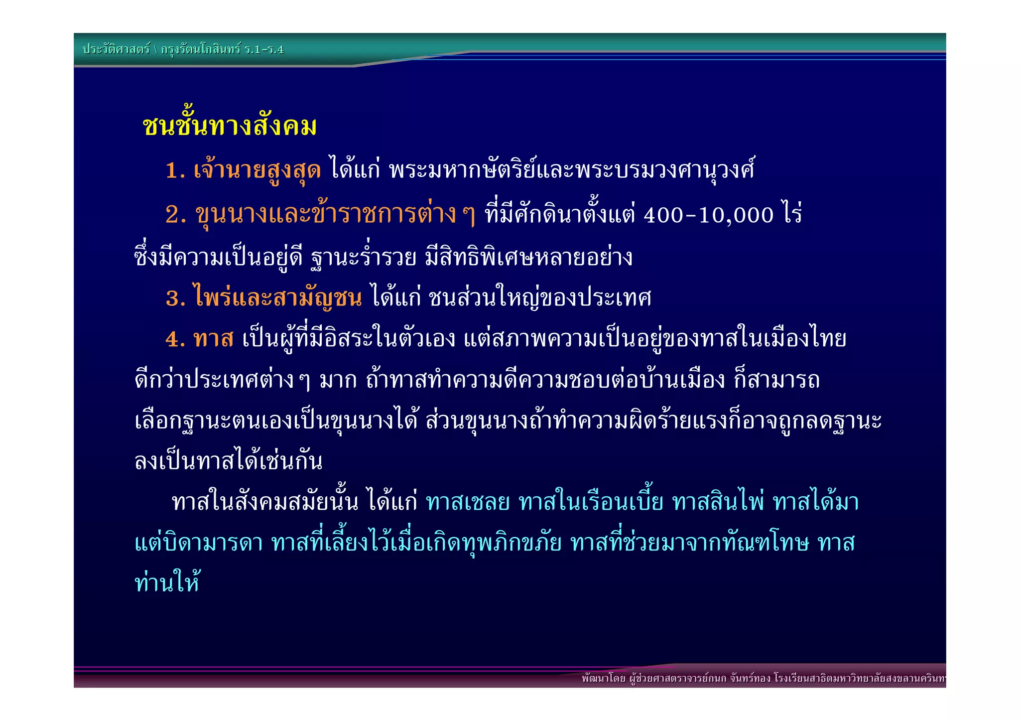 ประวัติศาสตร  กรุงรัตนโกสินทร ร.1-ร.4
                                  .1-



           ชนชั้นทางสังคม
              1. เจานายสูงสุด ไดแก พระมหากษัตริยและพระบรมวงศานุวงศ
              2. ขุนนางและขาราชการตางๆ ที่มีศักดินาตั้งแต 400-10,000 ไร
          ซึ่งมีความเปนอยูดี ฐานะร่ํารวย มีสิทธิพิเศษหลายอยาง
              3. ไพรและสามัญชน ไดแก ชนสวนใหญของประเทศ
              4. ทาส เปนผูที่มีอิสระในตัวเอง แตสภาพความเปนอยูของทาสในเมืองไทย
          ดีกวาประเทศตางๆ มาก ถาทาสทําความดีความชอบตอบานเมือง ก็สามารถ
          เลือกฐานะตนเองเปนขุนนางได สวนขุนนางถาทําความผิดรายแรงก็อาจถูกลดฐานะ
          ลงเปนทาสไดเชนกัน
               ทาสในสังคมสมัยนั้น ไดแก ทาสเชลย ทาสในเรือนเบี้ย ทาสสินไพ ทาสไดมา
          แตบิดามารดา ทาสที่เลี้ยงไวเมื่อเกิดทุพภิกขภัย ทาสที่ชวยมาจากทัณฑโทษ ทาส
          ทานให

                                                      พัฒนาโดย ผูชวยศาสตราจารยกนก จันทรทอง โรงเรียนสาธิตมหาวิทยาลัยสงขลานครินทร
 