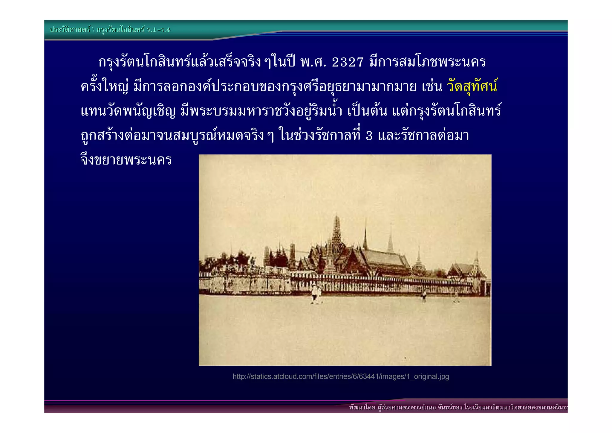 ประวัติศาสตร  กรุงรัตนโกสินทร ร.1-ร.4
                                  .1-


              กรุงรัตนโกสินทรแลวเสร็จจริงๆในป พ.ศ. 2327 มีการสมโภชพระนคร
          ครั้งใหญ มีการลอกองคประกอบของกรุงศรีอยุธยามามากมาย เชน วัดสุทัศน
          แทนวัดพนัญเชิญ มีพระบรมมหาราชวังอยูริมน้ํา เปนตน แตกรุงรัตนโกสินทร
          ถูกสรางตอมาจนสมบูรณหมดจริงๆ ในชวงรัชกาลที่ 3 และรัชกาลตอมา
          จึงขยายพระนคร




                                           http://statics.atcloud.com/files/entries/6/63441/images/1_original.jpg



                                                                                พัฒนาโดย ผูชวยศาสตราจารยกนก จันทรทอง โรงเรียนสาธิตมหาวิทยาลัยสงขลานครินทร
 