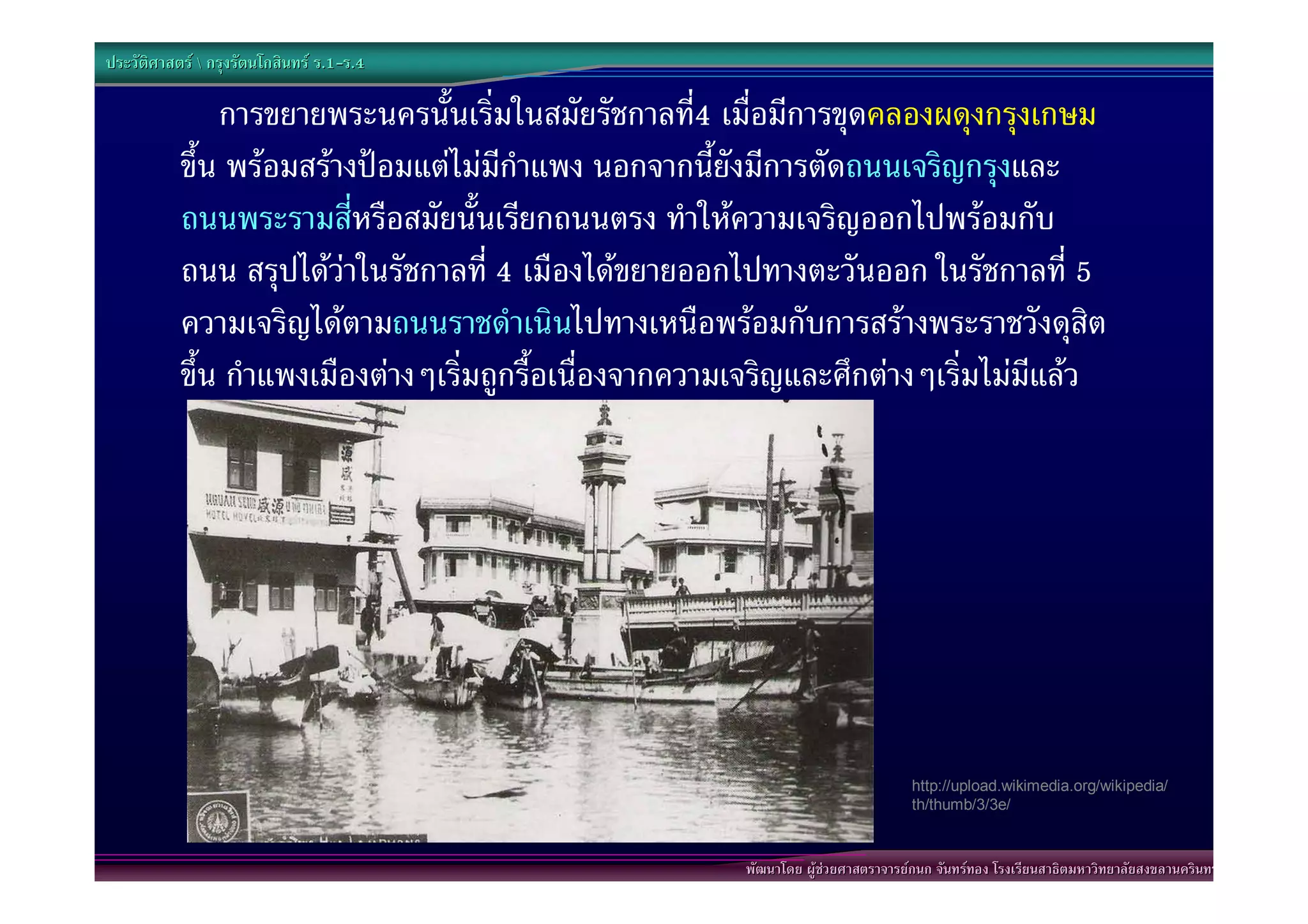 ประวัติศาสตร  กรุงรัตนโกสินทร ร.1-ร.4
                                  .1-

               การขยายพระนครนั้นเริ่มในสมัยรัชกาลที4 เมื่อมีการขุดคลองผดุงกรุงเกษม
                                                       ่
           ขึ้น พรอมสรางปอมแตไมมีกําแพง นอกจากนี้ยังมีการตัดถนนเจริญกรุงและ
           ถนนพระรามสีหรือสมัยนั้นเรียกถนนตรง ทําใหความเจริญออกไปพรอมกับ
                          ่
           ถนน สรุปไดวาในรัชกาลที่ 4 เมืองไดขยายออกไปทางตะวันออก ในรัชกาลที่ 5
           ความเจริญไดตามถนนราชดําเนินไปทางเหนือพรอมกับการสรางพระราชวังดุสิต
           ขึ้น กําแพงเมืองตางๆเริ่มถูกรื้อเนื่องจากความเจริญและศึกตางๆเริ่มไมมีแลว




                                                                                    http://upload.wikimedia.org/wikipedia/
                                                                                    th/thumb/3/3e/



                                                         พัฒนาโดย ผูชวยศาสตราจารยกนก จันทรทอง โรงเรียนสาธิตมหาวิทยาลัยสงขลานครินทร
 