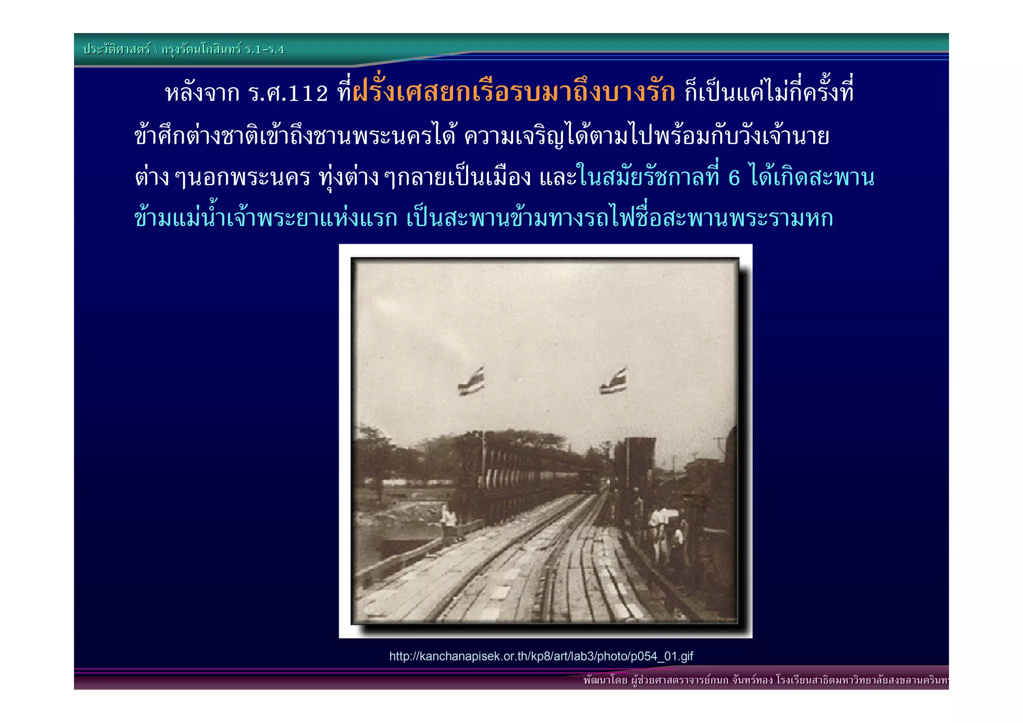 ประวัติศาสตร  กรุงรัตนโกสินทร ร.1-ร.4
                                  .1-

             หลังจาก ร.ศ.112 ทีฝรั่งเศสยกเรือรบมาถึงบางรัก ก็เปนแคไมกี่ครั้งที่
                                  ่
          ขาศึกตางชาติเขาถึงชานพระนครได ความเจริญไดตามไปพรอมกับวังเจานาย
          ตางๆนอกพระนคร ทุงตางๆกลายเปนเมือง และในสมัยรัชกาลที่ 6 ไดเกิดสะพาน
          ขามแมน้ําเจาพระยาแหงแรก เปนสะพานขามทางรถไฟชื่อสะพานพระรามหก




                                           http://kanchanapisek.or.th/kp8/art/lab3/photo/p054_01.gif
                                                                               พัฒนาโดย ผูชวยศาสตราจารยกนก จันทรทอง โรงเรียนสาธิตมหาวิทยาลัยสงขลานครินทร
 