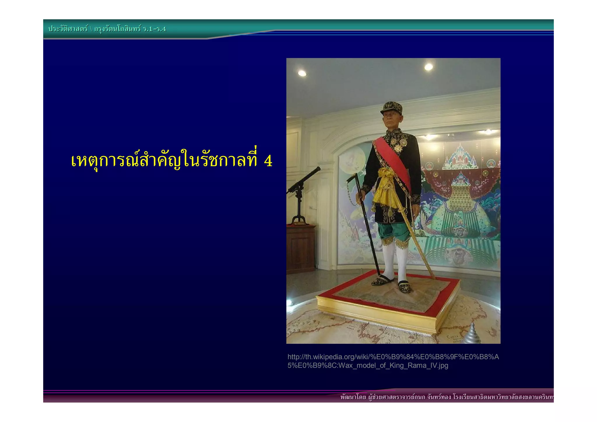 ประวัติศาสตร  กรุงรัตนโกสินทร ร.1-ร.4
                                  .1-




       เหตุการณสําคัญในรัชกาลที่ 4




                                           http://th.wikipedia.org/wiki/%E0%B9%84%E0%B8%9F%E0%B8%A
                                           5%E0%B9%8C:Wax_model_of_King_Rama_IV.jpg



                                                        พัฒนาโดย ผูชวยศาสตราจารยกนก จันทรทอง โรงเรียนสาธิตมหาวิทยาลัยสงขลานครินทร
 