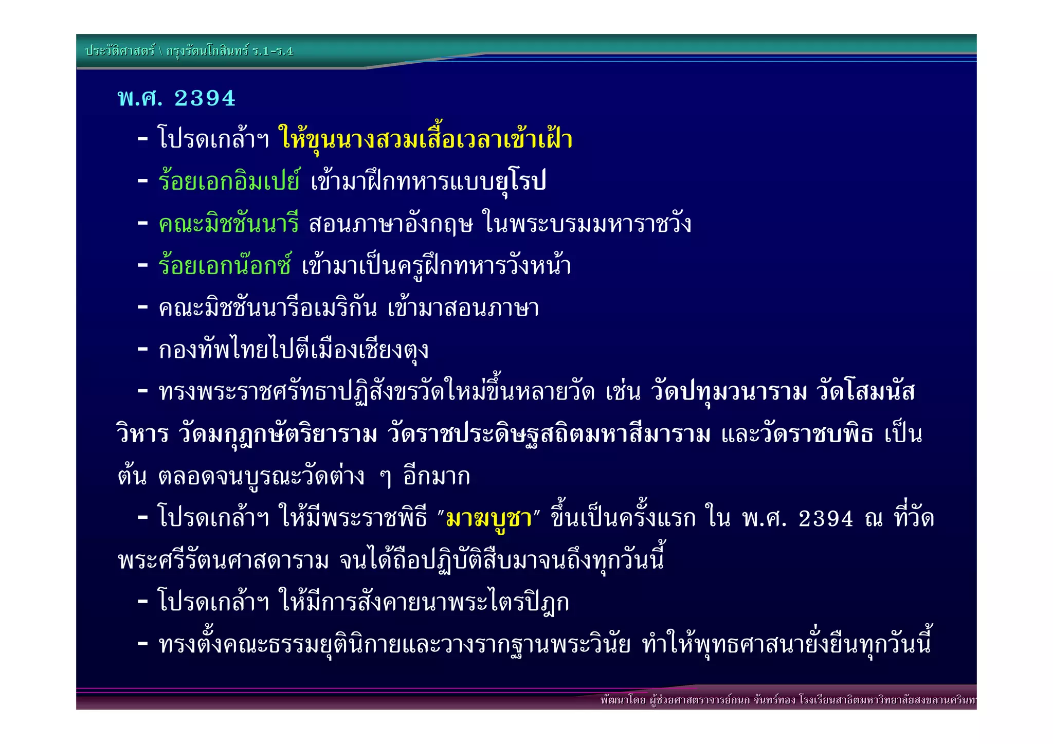 ประวัติศาสตร  กรุงรัตนโกสินทร ร.1-ร.4
                                  .1-

      พ.ศ. 2394
        - โปรดเกลาฯ ใหขุนนางสวมเสื้อเวลาเขาเฝา
        - รอยเอกอิมเปย เขามาฝกทหารแบบยุโรป
        - คณะมิชชันนารี สอนภาษาอังกฤษ ในพระบรมมหาราชวัง
        - รอยเอกนอกซ เขามาเปนครูฝกทหารวังหนา
        - คณะมิชชันนารีอเมริกัน เขามาสอนภาษา
        - กองทัพไทยไปตีเมืองเชียงตุง
        - ทรงพระราชศรัทธาปฏิสังขรวัดใหมขึ้นหลายวัด เชน วัดปทุมวนาราม วัดโสมนัส
      วิหาร วัดมกุฎกษัตริยาราม วัดราชประดิษฐสถิตมหาสีมาราม และวัดราชบพิธ เปน
      ตน ตลอดจนบูรณะวัดตาง ๆ อีกมาก
        - โปรดเกลาฯ ใหมีพระราชพิธี "มาฆบูชา" ขึ้นเปนครั้งแรก ใน พ.ศ. 2394 ณ ทีวัด
                                                                                  ่
      พระศรีรัตนศาสดาราม จนไดถือปฏิบัติสืบมาจนถึงทุกวันนี้
        - โปรดเกลาฯ ใหมีการสังคายนาพระไตรปฎก
        - ทรงตั้งคณะธรรมยุตินิกายและวางรากฐานพระวินัย ทําใหพุทธศาสนายั่งยืนทุกวันนี้
                                                    พัฒนาโดย ผูชวยศาสตราจารยกนก จันทรทอง โรงเรียนสาธิตมหาวิทยาลัยสงขลานครินทร
 