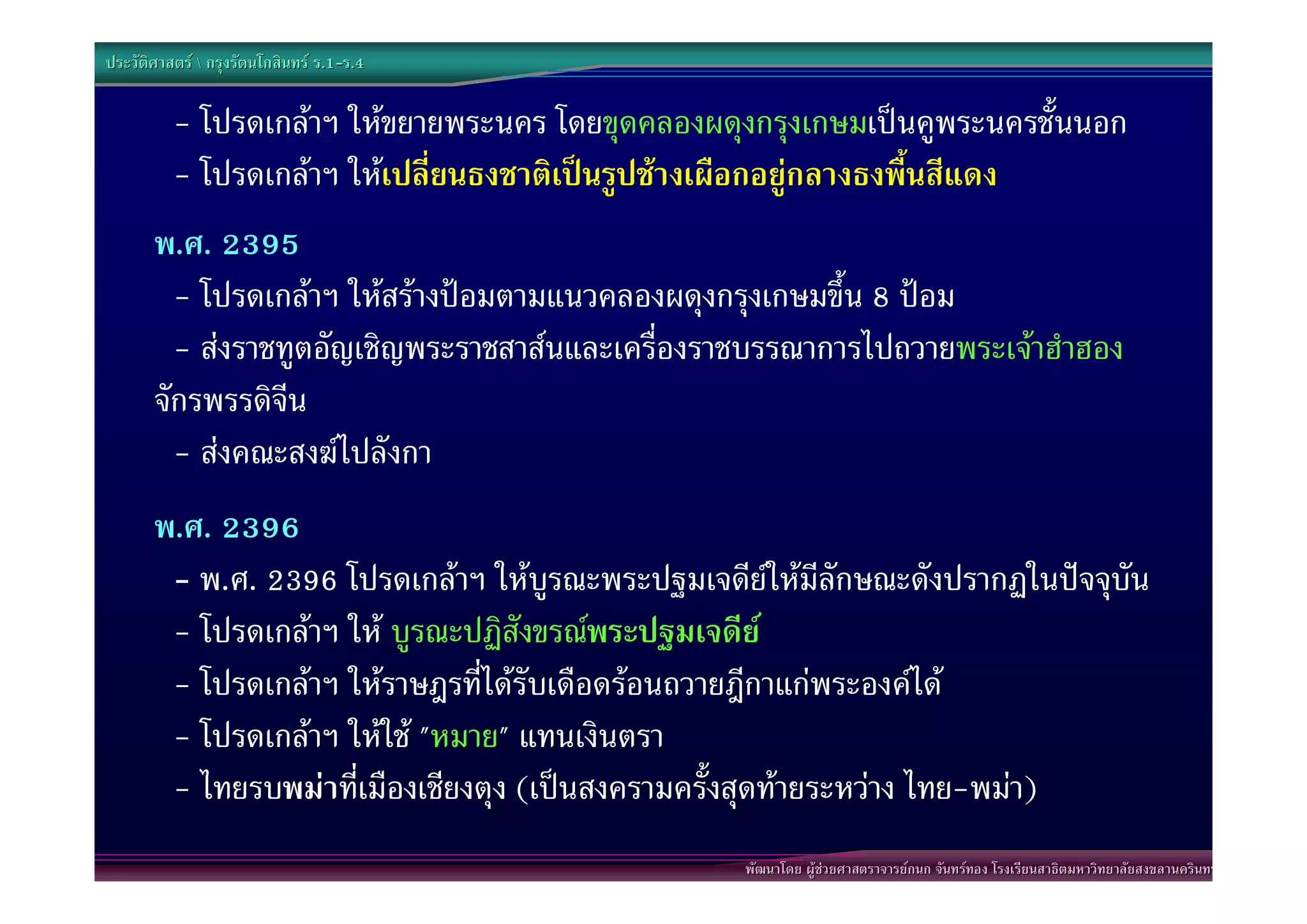 ประวัติศาสตร  กรุงรัตนโกสินทร ร.1-ร.4
                                  .1-

          - โปรดเกลาฯ ใหขยายพระนคร โดยขุดคลองผดุงกรุงเกษมเปนคูพระนครชั้นนอก
          - โปรดเกลาฯ ใหเปลี่ยนธงชาติเปนรูปชางเผือกอยูกลางธงพื้นสีแดง
       พ.ศ. 2395
         - โปรดเกลาฯ ใหสรางปอมตามแนวคลองผดุงกรุงเกษมขึ้น 8 ปอม
         - สงราชทูตอัญเชิญพระราชสาสนและเครื่องราชบรรณาการไปถวายพระเจาฮําฮอง
       จักรพรรดิจีน
         - สงคณะสงฆไปลังกา
       พ.ศ. 2396
        - พ.ศ. 2396 โปรดเกลาฯ ใหบูรณะพระปฐมเจดียใหมีลักษณะดังปรากฏในปจจุบัน
        - โปรดเกลาฯ ให บูรณะปฏิสังขรณพระปฐมเจดีย
        - โปรดเกลาฯ ใหราษฎรที่ไดรับเดือดรอนถวายฎีกาแกพระองคได
        - โปรดเกลาฯ ใหใช "หมาย" แทนเงินตรา
        - ไทยรบพมาที่เมืองเชียงตุง (เปนสงครามครั้งสุดทายระหวาง ไทย-พมา)
                                                  พัฒนาโดย ผูชวยศาสตราจารยกนก จันทรทอง โรงเรียนสาธิตมหาวิทยาลัยสงขลานครินทร
 