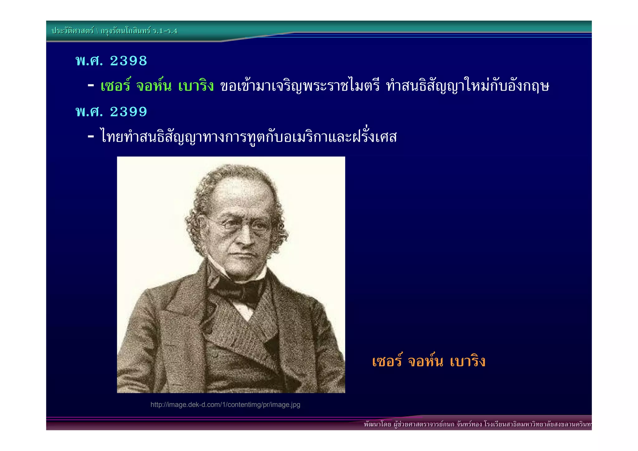 ประวัติศาสตร  กรุงรัตนโกสินทร ร.1-ร.4
                                  .1-

       พ.ศ. 2398
        - เซอร จอหน เบาริง ขอเขามาเจริญพระราชไมตรี ทําสนธิสัญญาใหมกับอังกฤษ
       พ.ศ. 2399
        - ไทยทําสนธิสัญญาทางการทูตกับอเมริกาและฝรั่งเศส




                                                                                    เซอร จอหน เบาริง
                               http://image.dek-d.com/1/contentimg/pr/image.jpg

                                                                                  พัฒนาโดย ผูชวยศาสตราจารยกนก จันทรทอง โรงเรียนสาธิตมหาวิทยาลัยสงขลานครินทร
 
